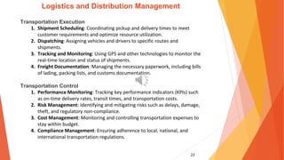 22
Logistics and Distribution Management
Transportation Execution
1. Shipment Scheduling: Coordinating pickup and delivery times to meet
customer requirements and optimize resource utilization.
2. Dispatching: Assigning vehicles and drivers to specific routes and
shipments.
3. Tracking and Monitoring: Using GPS and other technologies to monitor the
real-time location and status of shipments.
4. Freight Documentation: Managing the necessary paperwork, including bills
of lading, packing lists, and customs documentation.
Transportation Control
1. Performance Monitoring: Tracking key performance indicators (KPIs) such
as on-time delivery rates, transit times, and transportation costs.
2. Risk Management: Identifying and mitigating risks such as delays, damage,
theft, and regulatory non-compliance.
3. Cost Management: Monitoring and controlling transportation expenses to
stay within budget.
4. Compliance Management: Ensuring adherence to local, national, and
international transportation regulations.
 