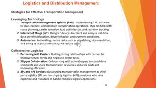 23
Logistics and Distribution Management
Strategies for Effective Transportation Management
Leveraging Technology
1. Transportation Management Systems (TMS): Implementing TMS software
to plan, execute, and optimize transportation operations. TMS can help with
route planning, carrier selection, load optimization, and real-time tracking.
2. Internet of Things (IoT): Using IoT devices to collect and analyze real-time
data on vehicle location, driver behavior, and shipment conditions.
3. Automation: Automating routine tasks such as dispatching, documentation,
and billing to improve efficiency and reduce errors.
Collaborative Logistics
1. Partnering with Carriers: Building strong relationships with carriers to
improve service levels and negotiate better rates.
2. Shipper Collaboration: Collaborating with other shippers to consolidate
shipments and share transportation resources, reducing costs and
improving efficiency.
3. 3PL and 4PL Services: Outsourcing transportation management to third-
party logistics (3PL) or fourth-party logistics (4PL) providers who have
expertise and resources to handle complex logistics operations.
 