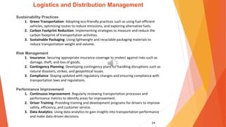 24
Logistics and Distribution Management
Sustainability Practices
1. Green Transportation: Adopting eco-friendly practices such as using fuel-efficient
vehicles, optimizing routes to reduce emissions, and exploring alternative fuels.
2. Carbon Footprint Reduction: Implementing strategies to measure and reduce the
carbon footprint of transportation activities.
3. Sustainable Packaging: Using lightweight and recyclable packaging materials to
reduce transportation weight and volume.
Risk Management
1. Insurance: Securing appropriate insurance coverage to protect against risks such as
damage, theft, and loss of goods.
2. Contingency Planning: Developing contingency plans for handling disruptions such as
natural disasters, strikes, and geopolitical issues.
3. Compliance: Staying updated with regulatory changes and ensuring compliance with
transportation laws and regulations.
Performance Improvement
1. Continuous Improvement: Regularly reviewing transportation processes and
performance metrics to identify areas for improvement.
2. Driver Training: Providing training and development programs for drivers to improve
safety, efficiency, and customer service.
3. Data Analytics: Using data analytics to gain insights into transportation performance
and make data-driven decisions.
 