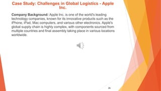 26
Case Study: Challenges in Global Logistics - Apple
Inc.
Company Background: Apple Inc. is one of the world's leading
technology companies, known for its innovative products such as the
iPhone, iPad, Mac computers, and various other electronics. Apple's
global supply chain is highly complex, with components sourced from
multiple countries and final assembly taking place in various locations
worldwide.
 