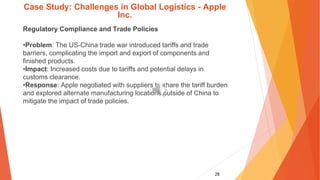 28
Case Study: Challenges in Global Logistics - Apple
Inc.
Regulatory Compliance and Trade Policies
•Problem: The US-China trade war introduced tariffs and trade
barriers, complicating the import and export of components and
finished products.
•Impact: Increased costs due to tariffs and potential delays in
customs clearance.
•Response: Apple negotiated with suppliers to share the tariff burden
and explored alternate manufacturing locations outside of China to
mitigate the impact of trade policies.
 