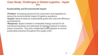 31
Case Study: Challenges in Global Logistics - Apple
Inc.
Sustainability and Environmental Impact
•Problem: Increasing pressure from consumers and regulators to
reduce the environmental impact of logistics operations.
•Impact: Need to balance sustainability goals with cost and efficiency
considerations.
•Response: Apple invested in renewable energy sources for its
manufacturing plants and optimized its logistics network to reduce
carbon emissions. They also collaborated with suppliers to ensure
sustainable practices throughout the supply chain.
 