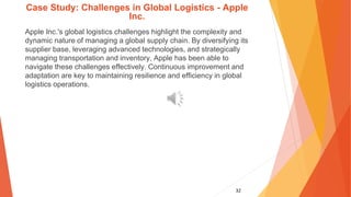 32
Case Study: Challenges in Global Logistics - Apple
Inc.
Apple Inc.'s global logistics challenges highlight the complexity and
dynamic nature of managing a global supply chain. By diversifying its
supplier base, leveraging advanced technologies, and strategically
managing transportation and inventory, Apple has been able to
navigate these challenges effectively. Continuous improvement and
adaptation are key to maintaining resilience and efficiency in global
logistics operations.
 