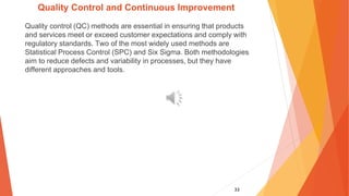 33
Quality Control and Continuous Improvement
Quality control (QC) methods are essential in ensuring that products
and services meet or exceed customer expectations and comply with
regulatory standards. Two of the most widely used methods are
Statistical Process Control (SPC) and Six Sigma. Both methodologies
aim to reduce defects and variability in processes, but they have
different approaches and tools.
 