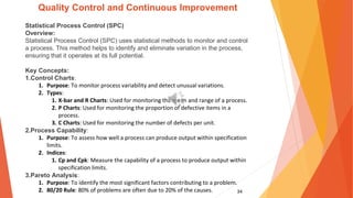 34
Quality Control and Continuous Improvement
Statistical Process Control (SPC)
Overview:
Statistical Process Control (SPC) uses statistical methods to monitor and control
a process. This method helps to identify and eliminate variation in the process,
ensuring that it operates at its full potential.
Key Concepts:
1.Control Charts:
1. Purpose: To monitor process variability and detect unusual variations.
2. Types:
1. X-bar and R Charts: Used for monitoring the mean and range of a process.
2. P Charts: Used for monitoring the proportion of defective items in a
process.
3. C Charts: Used for monitoring the number of defects per unit.
2.Process Capability:
1. Purpose: To assess how well a process can produce output within specification
limits.
2. Indices:
1. Cp and Cpk: Measure the capability of a process to produce output within
specification limits.
3.Pareto Analysis:
1. Purpose: To identify the most significant factors contributing to a problem.
2. 80/20 Rule: 80% of problems are often due to 20% of the causes.
 