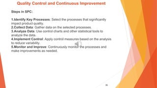 35
Quality Control and Continuous Improvement
Steps in SPC:
1.Identify Key Processes: Select the processes that significantly
impact product quality.
2.Collect Data: Gather data on the selected processes.
3.Analyze Data: Use control charts and other statistical tools to
analyze the data.
4.Implement Control: Apply control measures based on the analysis
to reduce variability.
5.Monitor and Improve: Continuously monitor the processes and
make improvements as needed.
 