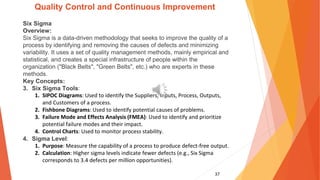 37
Quality Control and Continuous Improvement
Six Sigma
Overview:
Six Sigma is a data-driven methodology that seeks to improve the quality of a
process by identifying and removing the causes of defects and minimizing
variability. It uses a set of quality management methods, mainly empirical and
statistical, and creates a special infrastructure of people within the
organization ("Black Belts", "Green Belts", etc.) who are experts in these
methods.
Key Concepts:
3. Six Sigma Tools:
1. SIPOC Diagrams: Used to identify the Suppliers, Inputs, Process, Outputs,
and Customers of a process.
2. Fishbone Diagrams: Used to identify potential causes of problems.
3. Failure Mode and Effects Analysis (FMEA): Used to identify and prioritize
potential failure modes and their impact.
4. Control Charts: Used to monitor process stability.
4. Sigma Level:
1. Purpose: Measure the capability of a process to produce defect-free output.
2. Calculation: Higher sigma levels indicate fewer defects (e.g., Six Sigma
corresponds to 3.4 defects per million opportunities).
 