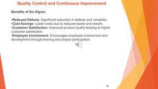 38
Quality Control and Continuous Improvement
Benefits of Six Sigma:
•Reduced Defects: Significant reduction in defects and variability.
•Cost Savings: Lower costs due to reduced waste and rework.
•Customer Satisfaction: Improved product quality leading to higher
customer satisfaction.
•Employee Involvement: Encourages employee involvement and
development through training and project participation.
 