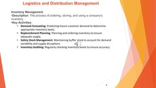 4
Logistics and Distribution Management
Inventory Management
•Description: The process of ordering, storing, and using a company's
inventory.
•Key Activities:
• Demand Forecasting: Predicting future customer demand to determine
appropriate inventory levels.
• Replenishment Planning: Planning and ordering inventory to ensure
adequate supply.
• Safety Stock Management: Maintaining buffer stock to account for demand
variability and supply disruptions.
• Inventory Auditing: Regularly checking inventory levels to ensure accuracy.
 
