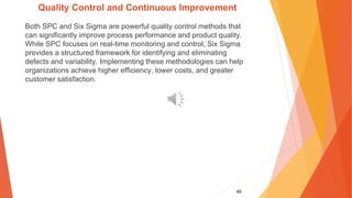 40
Quality Control and Continuous Improvement
Both SPC and Six Sigma are powerful quality control methods that
can significantly improve process performance and product quality.
While SPC focuses on real-time monitoring and control, Six Sigma
provides a structured framework for identifying and eliminating
defects and variability. Implementing these methodologies can help
organizations achieve higher efficiency, lower costs, and greater
customer satisfaction.
 