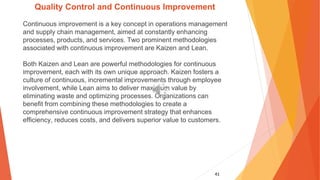 41
Quality Control and Continuous Improvement
Continuous improvement is a key concept in operations management
and supply chain management, aimed at constantly enhancing
processes, products, and services. Two prominent methodologies
associated with continuous improvement are Kaizen and Lean.
Both Kaizen and Lean are powerful methodologies for continuous
improvement, each with its own unique approach. Kaizen fosters a
culture of continuous, incremental improvements through employee
involvement, while Lean aims to deliver maximum value by
eliminating waste and optimizing processes. Organizations can
benefit from combining these methodologies to create a
comprehensive continuous improvement strategy that enhances
efficiency, reduces costs, and delivers superior value to customers.
 