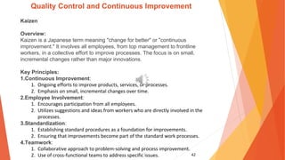 42
Quality Control and Continuous Improvement
Kaizen
Overview:
Kaizen is a Japanese term meaning "change for better" or "continuous
improvement." It involves all employees, from top management to frontline
workers, in a collective effort to improve processes. The focus is on small,
incremental changes rather than major innovations.
Key Principles:
1.Continuous Improvement:
1. Ongoing efforts to improve products, services, or processes.
2. Emphasis on small, incremental changes over time.
2.Employee Involvement:
1. Encourages participation from all employees.
2. Utilizes suggestions and ideas from workers who are directly involved in the
processes.
3.Standardization:
1. Establishing standard procedures as a foundation for improvements.
2. Ensuring that improvements become part of the standard work processes.
4.Teamwork:
1. Collaborative approach to problem-solving and process improvement.
2. Use of cross-functional teams to address specific issues.
 