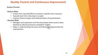 43
Quality Control and Continuous Improvement
Kaizen Events:
•Kaizen Blitz:
• A short-term, focused effort to improve a specific area or process.
• Typically lasts from a few days to a week.
• Involves intense analysis and implementation of improvements.
•Gemba Walk:
• Managers and supervisors visit the actual place where work is done
(Gemba) to observe processes and gather insights.
• Helps in understanding real issues and identifying opportunities for
improvement.
 