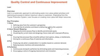 44
Quality Control and Continuous Improvement
Lean
Overview:
Lean is a systematic approach to eliminating waste (non-value-added activities) and
optimizing processes to deliver maximum value to customers. Originating from the
Toyota Production System, Lean focuses on creating more value with fewer resources.
Key Principles:
1.Value:
1. Defining value from the customer's perspective.
2. Ensuring that all activities contribute to delivering value to the customer.
2.Value Stream Mapping:
1. Mapping the entire process flow to identify and eliminate waste.
2. Visualizing the current state and designing a future state with improved efficiency.
3.Flow:
1. Ensuring that processes flow smoothly without interruptions, delays, or bottlenecks.
2. Striving for a continuous flow of materials and information.
4.Pull:
1. Producing only what is needed when it is needed, based on customer demand.
2. Reducing excess inventory and overproduction.
5.Perfection:
1. Continuously striving for perfection by eliminating waste and improving processes.
2. Encouraging a culture of ongoing improvement and innovation.
 