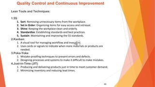 45
Quality Control and Continuous Improvement
Lean Tools and Techniques:
1.5S:
1. Sort: Removing unnecessary items from the workplace.
2. Set in Order: Organizing items for easy access and retrieval.
3. Shine: Keeping the workplace clean and orderly.
4. Standardize: Establishing standards and best practices.
5. Sustain: Maintaining and improving the 5S standards.
2.Kanban:
1. A visual tool for managing workflow and inventory.
2. Uses cards or signals to indicate when more materials or products are
needed.
3.Poka-Yoke:
1. Mistake-proofing techniques to prevent errors and defects.
2. Designing processes and systems to make it difficult to make mistakes.
4.Just-in-Time (JIT):
1. Producing and delivering products just in time to meet customer demand.
2. Minimizing inventory and reducing lead times.
 