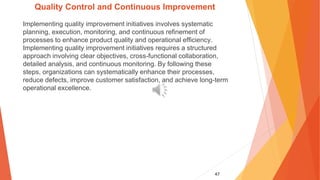 47
Quality Control and Continuous Improvement
Implementing quality improvement initiatives involves systematic
planning, execution, monitoring, and continuous refinement of
processes to enhance product quality and operational efficiency.
Implementing quality improvement initiatives requires a structured
approach involving clear objectives, cross-functional collaboration,
detailed analysis, and continuous monitoring. By following these
steps, organizations can systematically enhance their processes,
reduce defects, improve customer satisfaction, and achieve long-term
operational excellence.
 