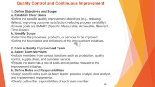48
Quality Control and Continuous Improvement
1. Define Objectives and Scope
a. Establish Clear Goals
•Define the specific quality improvement objectives (e.g., reducing
defects, improving customer satisfaction, reducing process variability).
•Ensure goals are SMART (Specific, Measurable, Achievable, Relevant,
Time-bound).
b. Identify Scope
•Determine the processes, products, or services to be improved.
•Define the boundaries and limitations of the improvement initiatives.
2. Form a Quality Improvement Team
a. Select Team Members
•Include members from various functions such as production, quality
control, supply chain, and customer service.
•Ensure the team has a mix of skills and expertise relevant to the
improvement initiative.
b. Define Roles and Responsibilities
•Assign specific roles such as team leader, process analyst, data analyst,
and improvement implementer.
•Clearly outline the responsibilities of each team member.
 