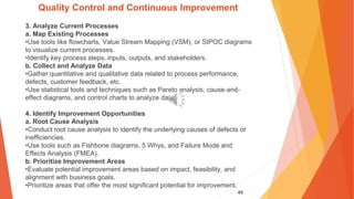 49
Quality Control and Continuous Improvement
3. Analyze Current Processes
a. Map Existing Processes
•Use tools like flowcharts, Value Stream Mapping (VSM), or SIPOC diagrams
to visualize current processes.
•Identify key process steps, inputs, outputs, and stakeholders.
b. Collect and Analyze Data
•Gather quantitative and qualitative data related to process performance,
defects, customer feedback, etc.
•Use statistical tools and techniques such as Pareto analysis, cause-and-
effect diagrams, and control charts to analyze data.
4. Identify Improvement Opportunities
a. Root Cause Analysis
•Conduct root cause analysis to identify the underlying causes of defects or
inefficiencies.
•Use tools such as Fishbone diagrams, 5 Whys, and Failure Mode and
Effects Analysis (FMEA).
b. Prioritize Improvement Areas
•Evaluate potential improvement areas based on impact, feasibility, and
alignment with business goals.
•Prioritize areas that offer the most significant potential for improvement.
 