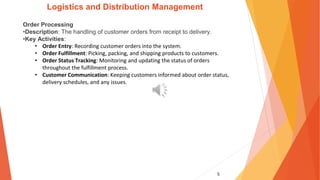 5
Logistics and Distribution Management
Order Processing
•Description: The handling of customer orders from receipt to delivery.
•Key Activities:
• Order Entry: Recording customer orders into the system.
• Order Fulfillment: Picking, packing, and shipping products to customers.
• Order Status Tracking: Monitoring and updating the status of orders
throughout the fulfillment process.
• Customer Communication: Keeping customers informed about order status,
delivery schedules, and any issues.
 