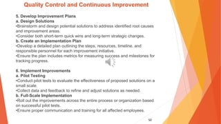 50
Quality Control and Continuous Improvement
5. Develop Improvement Plans
a. Design Solutions
•Brainstorm and design potential solutions to address identified root causes
and improvement areas.
•Consider both short-term quick wins and long-term strategic changes.
b. Create an Implementation Plan
•Develop a detailed plan outlining the steps, resources, timeline, and
responsible personnel for each improvement initiative.
•Ensure the plan includes metrics for measuring success and milestones for
tracking progress.
6. Implement Improvements
a. Pilot Testing
•Conduct pilot tests to evaluate the effectiveness of proposed solutions on a
small scale.
•Collect data and feedback to refine and adjust solutions as needed.
b. Full-Scale Implementation
•Roll out the improvements across the entire process or organization based
on successful pilot tests.
•Ensure proper communication and training for all affected employees.
 