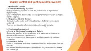 51
Quality Control and Continuous Improvement
7. Monitor and Control
a. Establish Monitoring Systems
•Set up monitoring systems to track the performance of implemented
improvements.
•Use control charts, dashboards, and key performance indicators (KPIs) to
monitor progress.
b. Regular Audits and Reviews
•Conduct regular audits and reviews to ensure that improvements are
sustained.
•Address any deviations from expected performance promptly.
8. Continuous Improvement
a. Foster a Continuous Improvement Culture
•Encourage a culture where employees at all levels are empowered to
suggest and implement improvements.
•Use techniques such as Kaizen events and Gemba walks to maintain
momentum.
b. Iterate and Refine
•Continuously review and refine processes based on performance data and
feedback.
•Implement ongoing training and development programs to enhance skills
and knowledge.
 