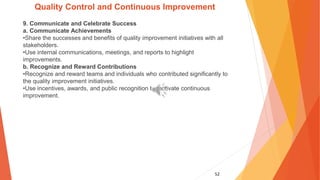 52
Quality Control and Continuous Improvement
9. Communicate and Celebrate Success
a. Communicate Achievements
•Share the successes and benefits of quality improvement initiatives with all
stakeholders.
•Use internal communications, meetings, and reports to highlight
improvements.
b. Recognize and Reward Contributions
•Recognize and reward teams and individuals who contributed significantly to
the quality improvement initiatives.
•Use incentives, awards, and public recognition to motivate continuous
improvement.
 
