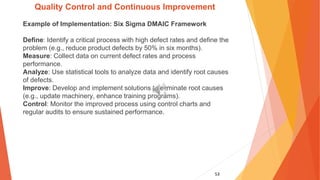 53
Quality Control and Continuous Improvement
Example of Implementation: Six Sigma DMAIC Framework
Define: Identify a critical process with high defect rates and define the
problem (e.g., reduce product defects by 50% in six months).
Measure: Collect data on current defect rates and process
performance.
Analyze: Use statistical tools to analyze data and identify root causes
of defects.
Improve: Develop and implement solutions to eliminate root causes
(e.g., update machinery, enhance training programs).
Control: Monitor the improved process using control charts and
regular audits to ensure sustained performance.
 