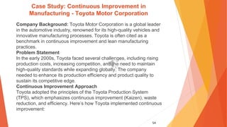 54
Case Study: Continuous Improvement in
Manufacturing - Toyota Motor Corporation
Company Background: Toyota Motor Corporation is a global leader
in the automotive industry, renowned for its high-quality vehicles and
innovative manufacturing processes. Toyota is often cited as a
benchmark in continuous improvement and lean manufacturing
practices.
Problem Statement
In the early 2000s, Toyota faced several challenges, including rising
production costs, increasing competition, and the need to maintain
high-quality standards while expanding globally. The company
needed to enhance its production efficiency and product quality to
sustain its competitive edge.
Continuous Improvement Approach
Toyota adopted the principles of the Toyota Production System
(TPS), which emphasizes continuous improvement (Kaizen), waste
reduction, and efficiency. Here’s how Toyota implemented continuous
improvement:
 
