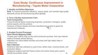 55
Case Study: Continuous Improvement in
Manufacturing - Toyota Motor Corporation
1. Identify and Define Objectives
Goal: To improve production efficiency, reduce waste, and maintain high-quality
standards across all manufacturing plants globally.
2. Form a Quality Improvement Team
Team Composition:
•Cross-functional teams comprising engineers, production managers, quality
control experts, and line workers.
•Inclusion of Kaizen leaders and lean manufacturing experts to guide the
improvement initiatives.
3. Analyze Current Processes
Value Stream Mapping (VSM):
•Toyota used VSM to map out the entire production process, from raw material
intake to finished vehicle delivery.
•Identified non-value-added activities and areas with high defect rates or
inefficiencies.
Data Collection:
•Extensive data was collected on cycle times, defect rates, inventory levels, and
production delays.
•Statistical analysis tools like Pareto charts and control charts were used to
identify key problem areas.
 