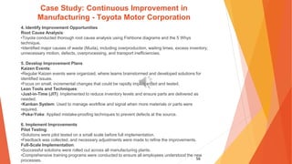 56
Case Study: Continuous Improvement in
Manufacturing - Toyota Motor Corporation
4. Identify Improvement Opportunities
Root Cause Analysis:
•Toyota conducted thorough root cause analysis using Fishbone diagrams and the 5 Whys
technique.
•Identified major causes of waste (Muda), including overproduction, waiting times, excess inventory,
unnecessary motion, defects, overprocessing, and transport inefficiencies.
5. Develop Improvement Plans
Kaizen Events:
•Regular Kaizen events were organized, where teams brainstormed and developed solutions for
identified issues.
•Focus on small, incremental changes that could be rapidly implemented and tested.
Lean Tools and Techniques:
•Just-in-Time (JIT): Implemented to reduce inventory levels and ensure parts are delivered as
needed.
•Kanban System: Used to manage workflow and signal when more materials or parts were
required.
•Poka-Yoke: Applied mistake-proofing techniques to prevent defects at the source.
6. Implement Improvements
Pilot Testing:
•Solutions were pilot tested on a small scale before full implementation.
•Feedback was collected, and necessary adjustments were made to refine the improvements.
Full-Scale Implementation:
•Successful solutions were rolled out across all manufacturing plants.
•Comprehensive training programs were conducted to ensure all employees understood the new
processes.
 