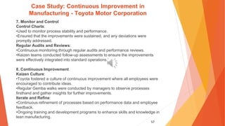 57
Case Study: Continuous Improvement in
Manufacturing - Toyota Motor Corporation
7. Monitor and Control
Control Charts:
•Used to monitor process stability and performance.
•Ensured that the improvements were sustained, and any deviations were
promptly addressed.
Regular Audits and Reviews:
•Continuous monitoring through regular audits and performance reviews.
•Kaizen teams conducted follow-up assessments to ensure the improvements
were effectively integrated into standard operations.’
8. Continuous Improvement
Kaizen Culture:
•Toyota fostered a culture of continuous improvement where all employees were
encouraged to contribute ideas.
•Regular Gemba walks were conducted by managers to observe processes
firsthand and gather insights for further improvements.
Iterate and Refine:
•Continuous refinement of processes based on performance data and employee
feedback.
•Ongoing training and development programs to enhance skills and knowledge in
lean manufacturing.
 