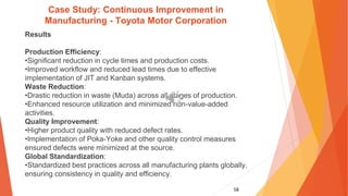 58
Case Study: Continuous Improvement in
Manufacturing - Toyota Motor Corporation
Results
Production Efficiency:
•Significant reduction in cycle times and production costs.
•Improved workflow and reduced lead times due to effective
implementation of JIT and Kanban systems.
Waste Reduction:
•Drastic reduction in waste (Muda) across all stages of production.
•Enhanced resource utilization and minimized non-value-added
activities.
Quality Improvement:
•Higher product quality with reduced defect rates.
•Implementation of Poka-Yoke and other quality control measures
ensured defects were minimized at the source.
Global Standardization:
•Standardized best practices across all manufacturing plants globally,
ensuring consistency in quality and efficiency.
 