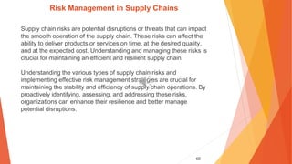60
Risk Management in Supply Chains
Supply chain risks are potential disruptions or threats that can impact
the smooth operation of the supply chain. These risks can affect the
ability to deliver products or services on time, at the desired quality,
and at the expected cost. Understanding and managing these risks is
crucial for maintaining an efficient and resilient supply chain.
Understanding the various types of supply chain risks and
implementing effective risk management strategies are crucial for
maintaining the stability and efficiency of supply chain operations. By
proactively identifying, assessing, and addressing these risks,
organizations can enhance their resilience and better manage
potential disruptions.
 