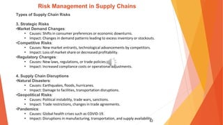 62
Risk Management in Supply Chains
Types of Supply Chain Risks
3. Strategic Risks
•Market Demand Changes:
• Causes: Shifts in consumer preferences or economic downturns.
• Impact: Changes in demand patterns leading to excess inventory or stockouts.
•Competitive Risks:
• Causes: New market entrants, technological advancements by competitors.
• Impact: Loss of market share or decreased profitability.
•Regulatory Changes:
• Causes: New laws, regulations, or trade policies.
• Impact: Increased compliance costs or operational adjustments.
4. Supply Chain Disruptions
•Natural Disasters:
• Causes: Earthquakes, floods, hurricanes.
• Impact: Damage to facilities, transportation disruptions.
•Geopolitical Risks:
• Causes: Political instability, trade wars, sanctions.
• Impact: Trade restrictions, changes in trade agreements.
•Pandemics:
• Causes: Global health crises such as COVID-19.
• Impact: Disruptions in manufacturing, transportation, and supply availability.
 