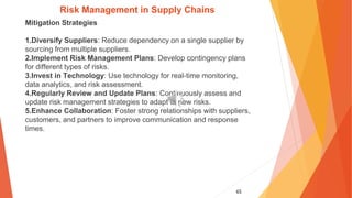 65
Risk Management in Supply Chains
Mitigation Strategies
1.Diversify Suppliers: Reduce dependency on a single supplier by
sourcing from multiple suppliers.
2.Implement Risk Management Plans: Develop contingency plans
for different types of risks.
3.Invest in Technology: Use technology for real-time monitoring,
data analytics, and risk assessment.
4.Regularly Review and Update Plans: Continuously assess and
update risk management strategies to adapt to new risks.
5.Enhance Collaboration: Foster strong relationships with suppliers,
customers, and partners to improve communication and response
times.
 