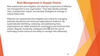 66
Risk Management in Supply Chains
Risk assessment and mitigation are essential components of effective
risk management in any organization. They help identify potential
risks, evaluate their impact, and develop strategies to manage or
reduce these risks.
Effective risk assessment and mitigation are critical for managing
potential disruptions and ensuring organizational resilience. By
systematically identifying, analyzing, and addressing risks,
organizations can better prepare for uncertainties and minimize their
impact. Regular monitoring, employee training, and the use of
technology further enhance the ability to manage risks effectively.
 
