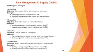 68
Risk Management in Supply Chains
Risk Mitigation Strategies
1. Avoidance
•Objective: Eliminate the risk by altering plans or processes.
•Examples:
• Changing suppliers to avoid geopolitical risks.
• Modifying business practices to comply with new regulations.
2. Reduction
•Objective: Reduce the likelihood or impact of the risk.
•Examples:
• Implementing quality control measures to reduce defects.
• Upgrading technology to prevent cybersecurity breaches.
3. Transfer
•Objective: Transfer the risk to a third party.
•Examples:
• Purchasing insurance to cover potential losses from natural disasters.
• Outsourcing certain functions to manage operational risks.
4. Acceptance
•Objective: Accept the risk and prepare to manage its consequences.
•Examples:
• Building a contingency plan for risks that are unavoidable.
• Setting aside financial reserves to handle potential losses.
 