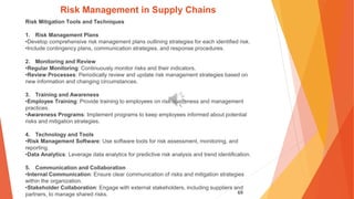 69
Risk Management in Supply Chains
Risk Mitigation Tools and Techniques
1. Risk Management Plans
•Develop comprehensive risk management plans outlining strategies for each identified risk.
•Include contingency plans, communication strategies, and response procedures.
2. Monitoring and Review
•Regular Monitoring: Continuously monitor risks and their indicators.
•Review Processes: Periodically review and update risk management strategies based on
new information and changing circumstances.
3. Training and Awareness
•Employee Training: Provide training to employees on risk awareness and management
practices.
•Awareness Programs: Implement programs to keep employees informed about potential
risks and mitigation strategies.
4. Technology and Tools
•Risk Management Software: Use software tools for risk assessment, monitoring, and
reporting.
•Data Analytics: Leverage data analytics for predictive risk analysis and trend identification.
5. Communication and Collaboration
•Internal Communication: Ensure clear communication of risks and mitigation strategies
within the organization.
•Stakeholder Collaboration: Engage with external stakeholders, including suppliers and
partners, to manage shared risks.
 