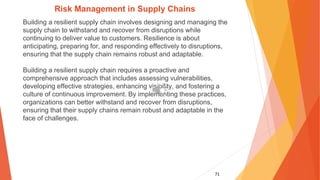 71
Risk Management in Supply Chains
Building a resilient supply chain involves designing and managing the
supply chain to withstand and recover from disruptions while
continuing to deliver value to customers. Resilience is about
anticipating, preparing for, and responding effectively to disruptions,
ensuring that the supply chain remains robust and adaptable.
Building a resilient supply chain requires a proactive and
comprehensive approach that includes assessing vulnerabilities,
developing effective strategies, enhancing visibility, and fostering a
culture of continuous improvement. By implementing these practices,
organizations can better withstand and recover from disruptions,
ensuring that their supply chains remain robust and adaptable in the
face of challenges.
 