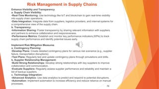 73
Risk Management in Supply Chains
Enhance Visibility and Transparency
a. Supply Chain Visibility:
•Real-Time Monitoring: Use technology like IoT and blockchain to gain real-time visibility
into supply chain operations.
•Data Integration: Integrate data from suppliers, logistics providers, and internal systems for
a comprehensive view of the supply chain.
b. Transparency:
•Information Sharing: Foster transparency by sharing relevant information with suppliers
and partners to enhance collaboration and responsiveness.
•Performance Metrics: Establish and monitor key performance indicators (KPIs) to track
supply chain performance and identify potential issues early.
Implement Risk Mitigation Measures
a. Contingency Planning:
•Develop Plans: Create detailed contingency plans for various risk scenarios (e.g., supplier
failure, transportation disruptions).
•Test Plans: Regularly test and update contingency plans through simulations and drills.
b. Supplier Relationship Management:
•Build Strong Relationships: Develop strong relationships with key suppliers to improve
collaboration and communication.
•Evaluate Suppliers: Regularly assess supplier performance and reliability and maintain a
list of backup suppliers.
c. Technology Integration:
•Advanced Analytics: Use data analytics to predict and respond to potential disruptions.
•Automation: Implement automation to increase efficiency and reduce reliance on manual
processes.
 