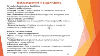 74
Risk Management in Supply Chains
Strengthen Organizational Capabilities
a. Training and Development:
•Employee Training: Train employees on risk management, contingency
planning, and resilience strategies.
•Skill Development: Develop skills related to supply chain management, crisis
management, and problem-solving.
b. Leadership and Governance:
•Executive Support: Ensure strong support from top management for resilience
initiatives.
•Governance Structure: Establish a governance structure to oversee risk
management and resilience efforts.
Foster a Culture of Resilience
a. Promote Continuous Improvement:
•Kaizen: Encourage continuous improvement practices to enhance supply chain
processes.
•Feedback Mechanism: Implement feedback mechanisms to learn from
disruptions and improve resilience.
b. Encourage Innovation:
•Innovation Culture: Foster a culture that encourages innovation and creativity in
addressing supply chain challenges.
•R&D Investment: Invest in research and development to explore new
technologies and practices that enhance resilience.
 