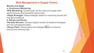 75
Risk Management in Supply Chains
Monitor and Adapt
a. Continuous Monitoring:
•Risk Monitoring: Continuously monitor risks and supply chain
performance to detect potential issues early.
•Adapt Strategies: Adapt strategies based on monitoring results and
changing conditions.
b. Review and Revise:
•Periodic Reviews: Conduct regular reviews of resilience strategies
and risk management plans.
•Revise Plans: Revise plans and strategies based on lessons
learned and evolving risks.
 