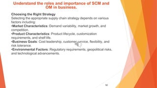 92
Understand the roles and importance of SCM and
OM in business.
Choosing the Right Strategy
Selecting the appropriate supply chain strategy depends on various
factors including:
•Market Characteristics: Demand variability, market growth, and
competition.
•Product Characteristics: Product lifecycle, customization
requirements, and shelf life.
•Business Goals: Cost leadership, customer service, flexibility, and
risk tolerance.
•Environmental Factors: Regulatory requirements, geopolitical risks,
and technological advancements.
 