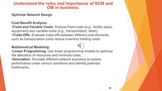 98
Understand the roles and importance of SCM and
OM in business.
Optimize Network Design
Cost-Benefit Analysis:
•Fixed and Variable Costs: Analyze fixed costs (e.g., facility setup,
equipment) and variable costs (e.g., transportation, labor).
•Trade-Offs: Evaluate trade-offs between different cost elements,
such as transportation costs versus inventory holding costs.
Mathematical Modeling:
•Linear Programming: Use linear programming models to optimize
the allocation of resources and minimize costs.
•Simulation: Simulate different network scenarios to assess
performance under various conditions and identify potential
bottlenecks.
 