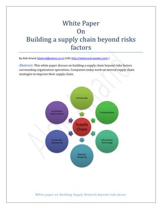 White paper on Building Supply Network beyond risks factor
White Paper
On
Building a supply chain beyond risks
factors
By Alok Anand (aloknnd@yahoo.co.in) {URL http://alokanand.weebly.com/ }
Abstract: This white paper discuss on building a supply chain beyond risks factors
surrounding organization operations. Companies today work on several supply chain
strategies to improve their supply chain.
Supply
Chain
Partnership
Transportation
Information
Technology
Network
Designing
Process Re-
engineering
Contineous
Improvement
 
