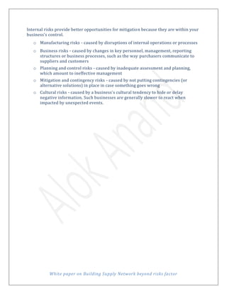 White paper on Building Supply Network beyond risks factor
Internal risks provide better opportunities for mitigation because they are within your
business's control.
o Manufacturing risks - caused by disruptions of internal operations or processes
o Business risks - caused by changes in key personnel, management, reporting
structures or business processes, such as the way purchasers communicate to
suppliers and customers
o Planning and control risks - caused by inadequate assessment and planning,
which amount to ineffective management
o Mitigation and contingency risks - caused by not putting contingencies (or
alternative solutions) in place in case something goes wrong
o Cultural risks - caused by a business's cultural tendency to hide or delay
negative information. Such businesses are generally slower to react when
impacted by unexpected events.
 