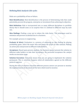 White paper on Building Supply Network beyond risks factor
Defining Risk Analysis Life cycle:
Risks are a probability of loss or failure.
Risk Identification: Risk Identification is the process of determining risks that could
potentially prevent the program, enterprise or investment from achieving its objective.
Risk Definition: Risk is incorporated into so many different disciplines to portfolio
theory that it should come as no surprise that it is defined in different ways by each
one.
Idea findings: Finding a way out to reduce the risks factor. The techniques used to
minimize and prevent accidental loss to a business.
For example: process re-engineering
Evaluate & Select: Evaluation is a process of analyzing on idea finding by playing
probability game. Select the major idea and freeze the scope of risks solution. Making
an action plan and present to different stake holders.
Acceptance: Based upon process analysis, the business analyst present the solution to
different stake holders to take their acceptance. On successful acceptance the analyst
works on execution stage.
Solution Execution: Execution means how you are going to implement the solution
permanent. This is somehow happens when all stakeholders agreed on the different
points & approve.
During the time of solution execution different process owners are present to monitor
the implementation & document all the facts which need to monitor.
 