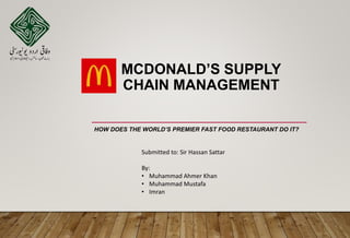 MCDONALD’S SUPPLY
CHAIN MANAGEMENT
HOW DOES THE WORLD’S PREMIER FAST FOOD RESTAURANT DO IT?
Submitted to: Sir Hassan Sattar
By:
• Muhammad Ahmer Khan
• Muhammad Mustafa
• Imran
 