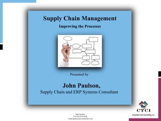 Supply Chain Management
         Improving the Processes




                Presented by


           John Paulson,
Supply Chain and ERP Systems Consultant



                       John Paulson,           Columbia Tech Consulting, Inc.
                     Cell 503-819-0190,
              Email jpaulson@columbiatci.com
 