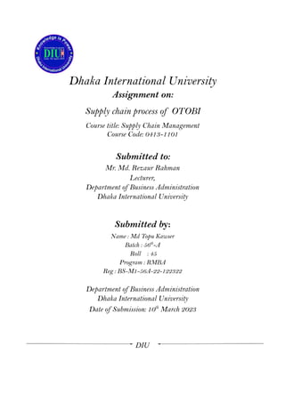 Dhaka International University
Assignment on:
Supply chain process of OTOBI
Course title: Supply Chain Management
Course Code: 0413-1101
Submitted to:
Mr. Md. Rezaur Rahman
Lecturer,
Department of Business Administration
Dhaka International University
Submitted by:
Name : Md Topu Kawser
Batch : 56th
-A
Roll : 45
Program : RMBA
Reg : BS-M1-56A-22-122322
Department of Business Administration
Dhaka International University
Date of Submission: 10th
March 2023
DIU
 